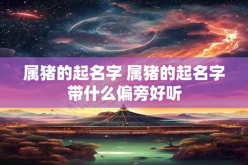 属猪的起名字 属猪的起名字带什么偏旁好听
