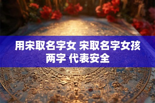 用宋取名字女 宋取名字女孩两字 代表安全