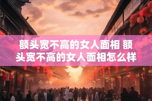 额头宽不高的女人面相 额头宽不高的女人面相怎么样