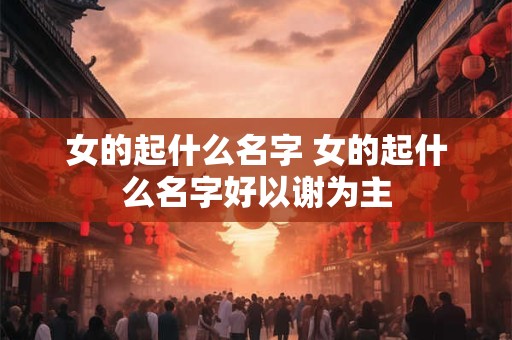 女的起什么名字 女的起什么名字好以谢为主