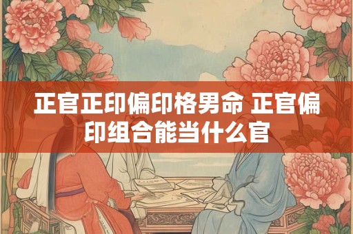 正官正印偏印格男命 正官偏印组合能当什么官