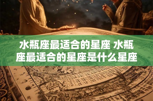 水瓶座最适合的星座 水瓶座最适合的星座是什么星座
