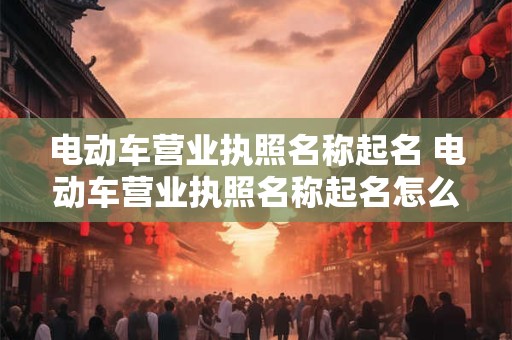 电动车营业执照名称起名 电动车营业执照名称起名怎么取