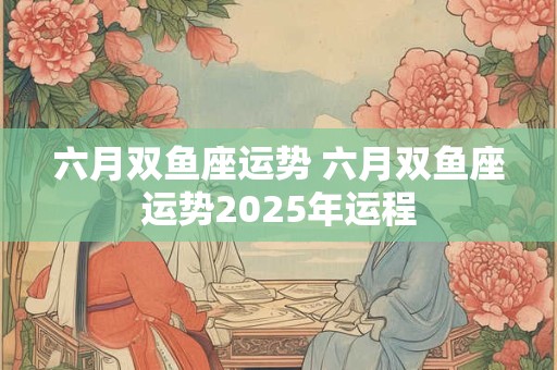 六月双鱼座运势 六月双鱼座运势2025年运程