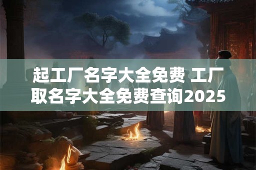 起工厂名字大全免费 工厂取名字大全免费查询2025