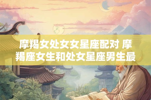 摩羯女处女女星座配对 摩羯座女生和处女星座男生最配