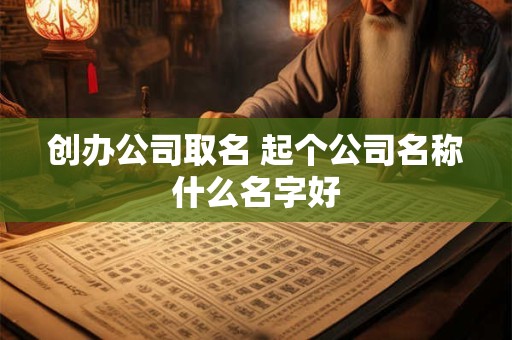 创办公司取名 起个公司名称什么名字好