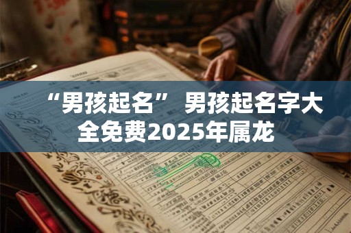 “男孩起名” 男孩起名字大全免费2025年属龙