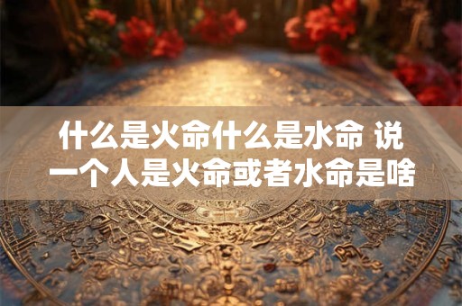 什么是火命什么是水命 说一个人是火命或者水命是啥意思