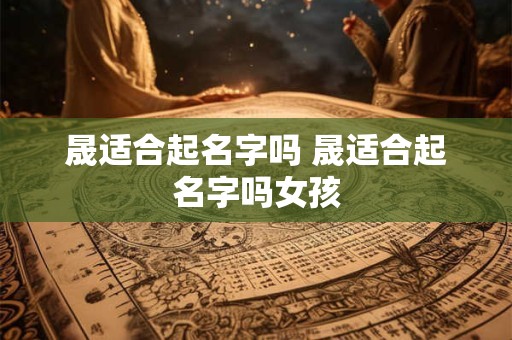 晟适合起名字吗 晟适合起名字吗女孩