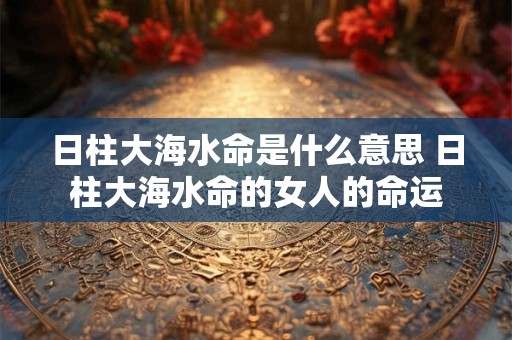日柱大海水命是什么意思 日柱大海水命的女人的命运