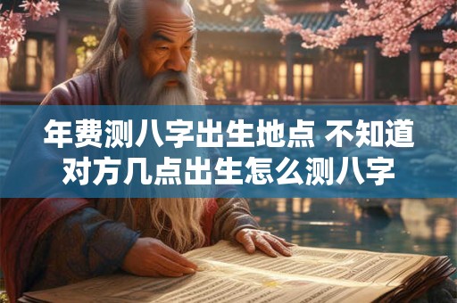 年费测八字出生地点 不知道对方几点出生怎么测八字