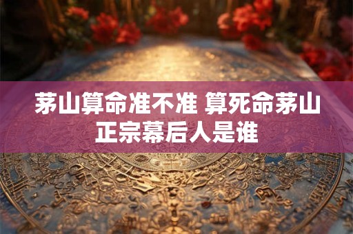 茅山算命准不准 算死命茅山正宗幕后人是谁