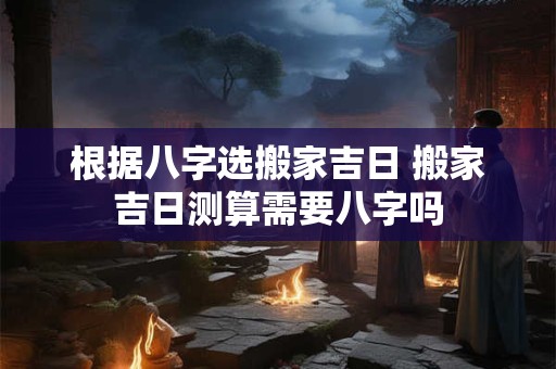 根据八字选搬家吉日 搬家吉日测算需要八字吗