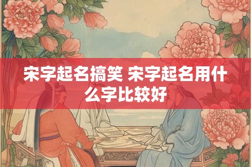 宋字起名搞笑 宋字起名用什么字比较好