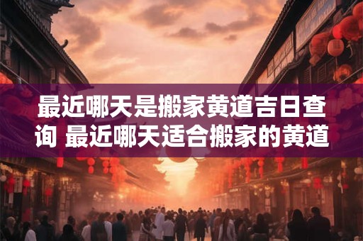 最近哪天是搬家黄道吉日查询 最近哪天适合搬家的黄道吉日