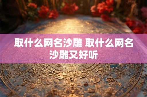 取什么网名沙雕 取什么网名沙雕又好听