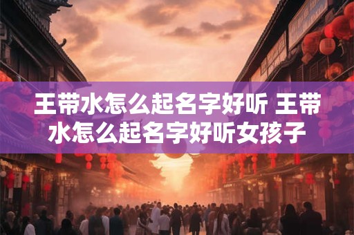 王带水怎么起名字好听 王带水怎么起名字好听女孩子