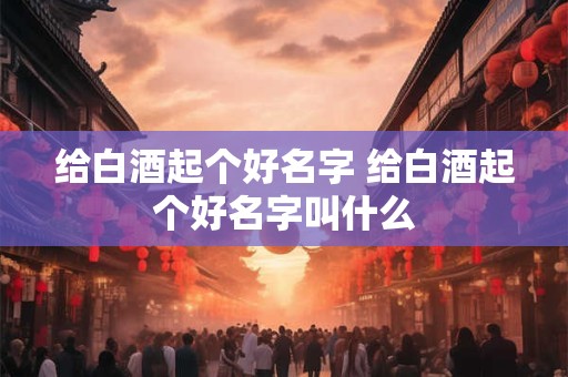 给白酒起个好名字 给白酒起个好名字叫什么