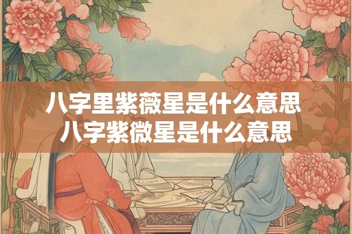 八字里紫薇星是什么意思 八字紫微星是什么意思