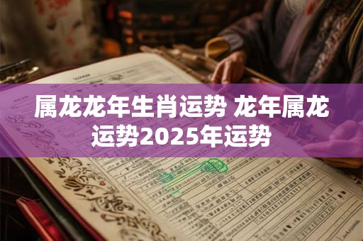 属龙龙年生肖运势 龙年属龙运势2025年运势