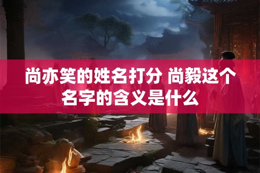 尚亦笑的姓名打分 尚毅这个名字的含义是什么