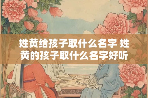 姓黄给孩子取什么名字 姓黄的孩子取什么名字好听