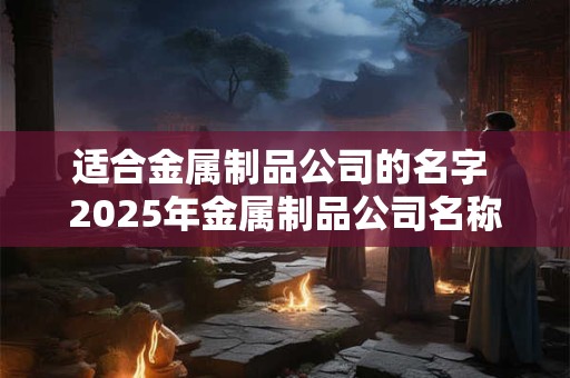 适合金属制品公司的名字 2025年金属制品公司名称大全