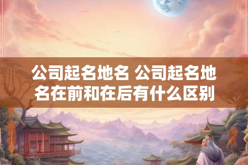 公司起名地名 公司起名地名在前和在后有什么区别