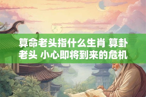 算命老头指什么生肖 算卦老头 小心即将到来的危机