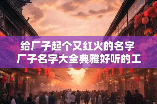 给厂子起个又红火的名字 厂子名字大全典雅好听的工厂名称大全