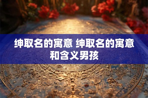 绅取名的寓意 绅取名的寓意和含义男孩