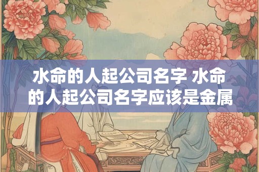 详细阅读:水命的人起公司名字 水命的人起公司名字应该是金属金还是属木 水命的人起公司名字 水命的人起公司名字应该是金属金还是属木