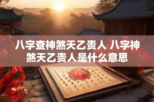 八字查神煞天乙贵人 八字神煞天乙贵人是什么意思