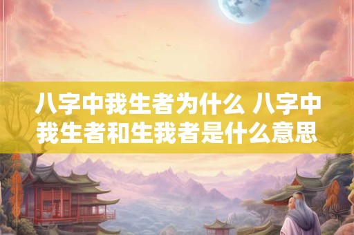 八字中我生者为什么 八字中我生者和生我者是什么意思