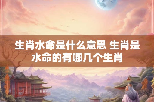 生肖水命是什么意思 生肖是水命的有哪几个生肖