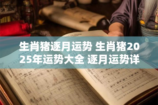 生肖猪逐月运势 生肖猪2025年运势大全 逐月运势详解 必看