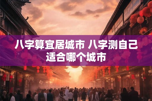 八字算宜居城市 八字测自己适合哪个城市