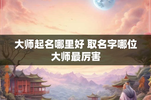 大师起名哪里好 取名字哪位大师最厉害