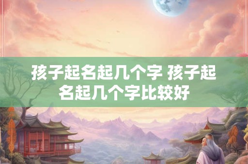 孩子起名起几个字 孩子起名起几个字比较好