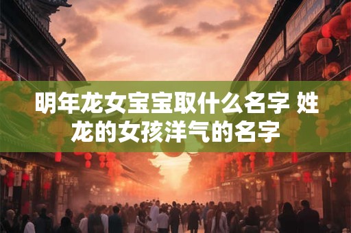 明年龙女宝宝取什么名字 姓龙的女孩洋气的名字