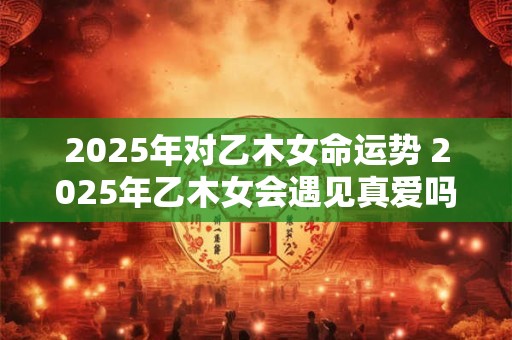 2025年对乙木女命运势 2025年乙木女会遇见真爱吗