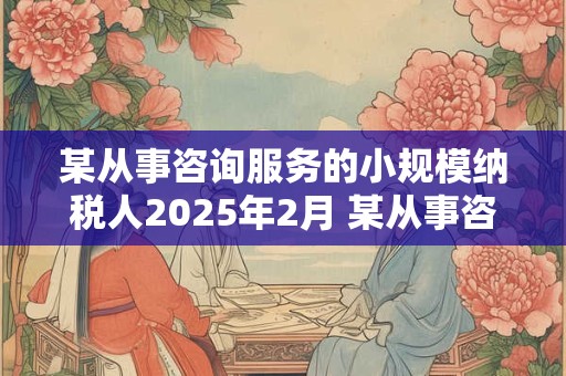 某从事咨询服务的小规模纳税人2025年2月 某从事咨询服务的小规模纳税人2025年2月取得咨询业务