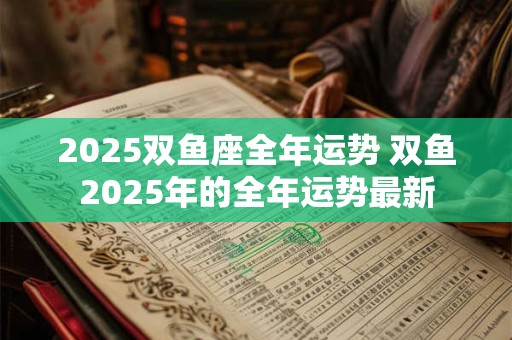 2025双鱼座全年运势 双鱼2025年的全年运势最新