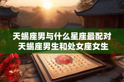 天蝎座男与什么星座最配对 天蝎座男生和处女座女生配对指数