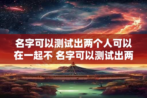 名字可以测试出两个人可以在一起不 名字可以测试出两个人可以在一起不一样吗