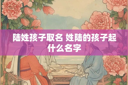 陆姓孩子取名 姓陆的孩子起什么名字