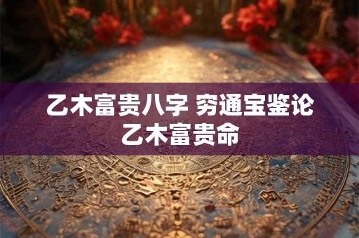 乙木富贵八字 穷通宝鉴论乙木富贵命
