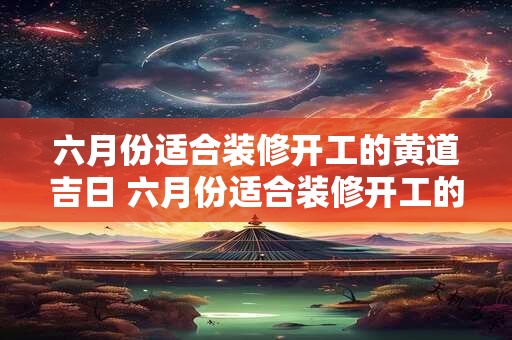 六月份适合装修开工的黄道吉日 六月份适合装修开工的黄道吉日有哪些