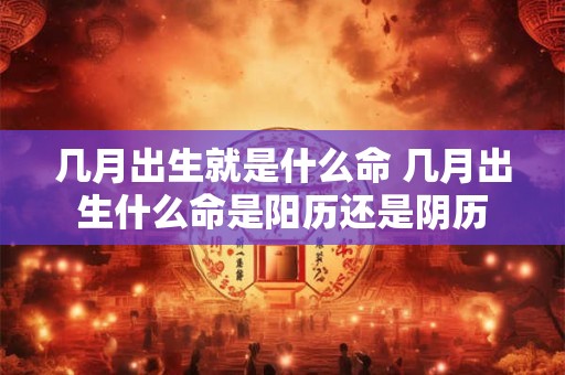 几月出生就是什么命 几月出生什么命是阳历还是阴历